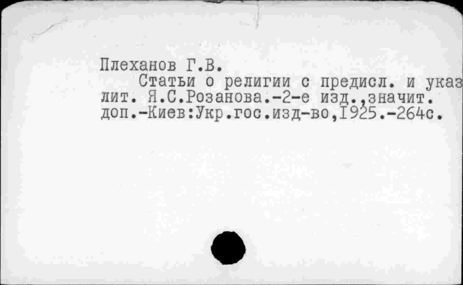 ﻿Плеханов Г.В.
Статьи о религии с предисл. и указ лит. Я.С.Розанова.-2-е изд..значит, доп.-Киев:Укр.гос.изд-во,I9^5.-264с.